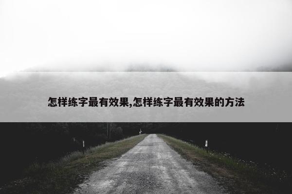 怎样练字最有效果,怎样练字最有效果的方法