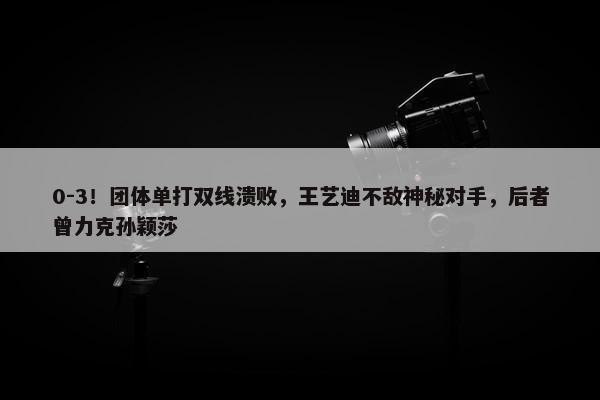 0-3！团体单打双线溃败，王艺迪不敌神秘对手，后者曾力克孙颖莎