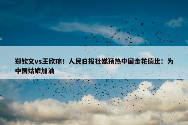 郑钦文vs王欣瑜！人民日报社媒预热中国金花德比：为中国姑娘加油