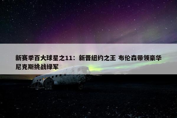 新赛季百大球星之11：新晋纽约之王 布伦森带领豪华尼克斯挑战绿军