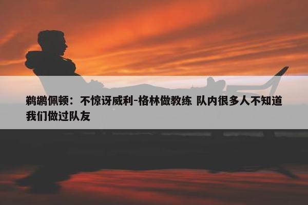 鹈鹕佩顿：不惊讶威利-格林做教练 队内很多人不知道我们做过队友