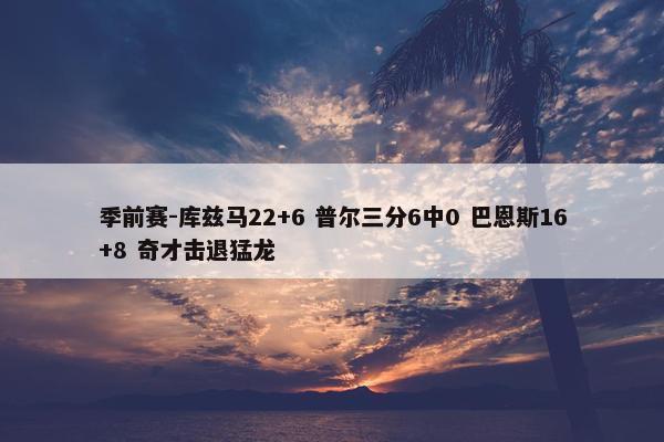 季前赛-库兹马22+6 普尔三分6中0 巴恩斯16+8 奇才击退猛龙