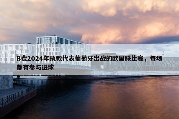 B费2024年执教代表葡萄牙出战的欧国联比赛，每场都有参与进球