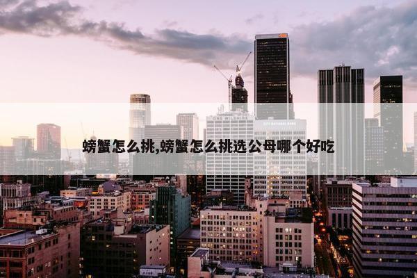 螃蟹怎么挑,螃蟹怎么挑选公母哪个好吃