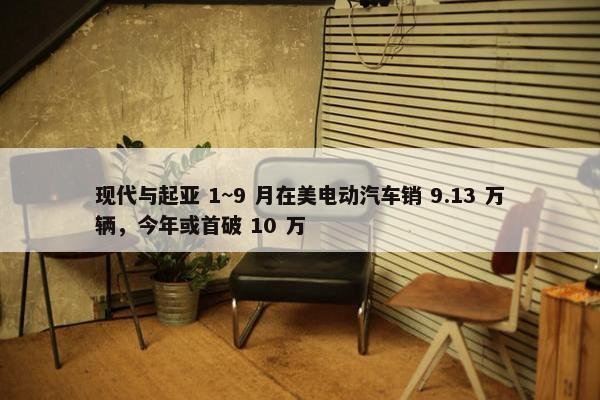 现代与起亚 1~9 月在美电动汽车销 9.13 万辆，今年或首破 10 万