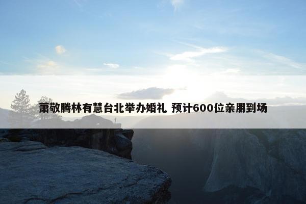 萧敬腾林有慧台北举办婚礼 预计600位亲朋到场