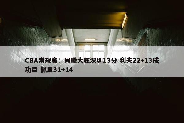 CBA常规赛：同曦大胜深圳13分 利夫22+13成功臣 佩里31+14