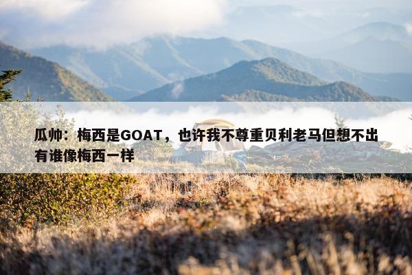 瓜帅：梅西是GOAT，也许我不尊重贝利老马但想不出有谁像梅西一样