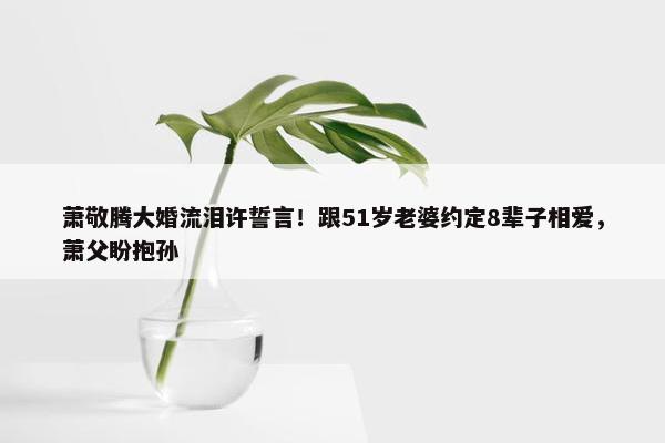 萧敬腾大婚流泪许誓言！跟51岁老婆约定8辈子相爱，萧父盼抱孙