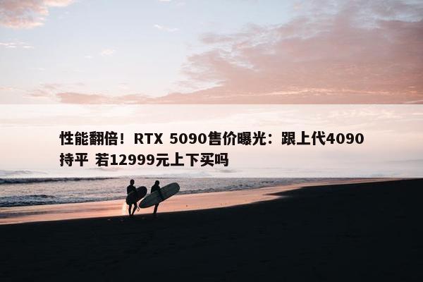 性能翻倍！RTX 5090售价曝光：跟上代4090持平 若12999元上下买吗