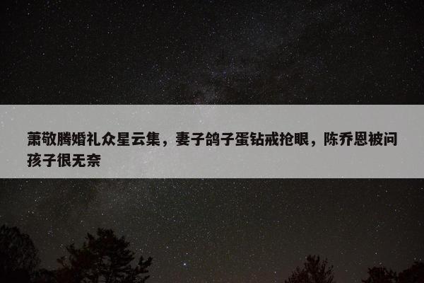 萧敬腾婚礼众星云集，妻子鸽子蛋钻戒抢眼，陈乔恩被问孩子很无奈