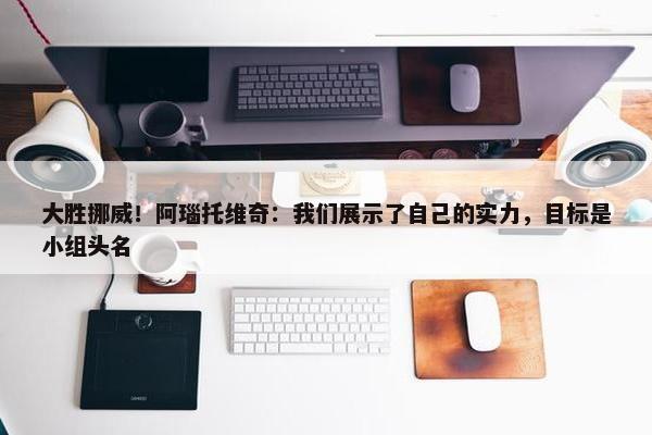 大胜挪威！阿瑙托维奇：我们展示了自己的实力，目标是小组头名