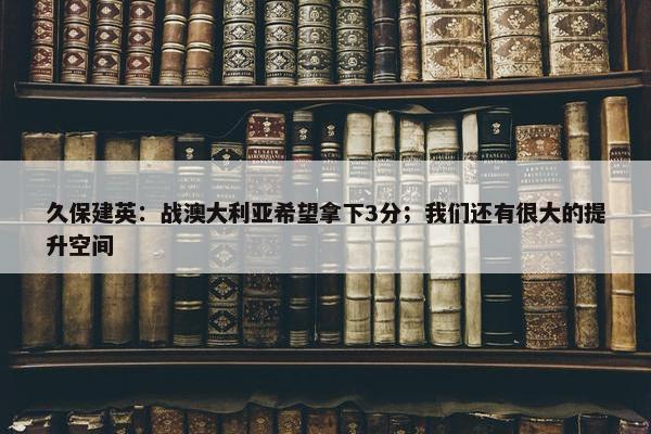 久保建英：战澳大利亚希望拿下3分；我们还有很大的提升空间