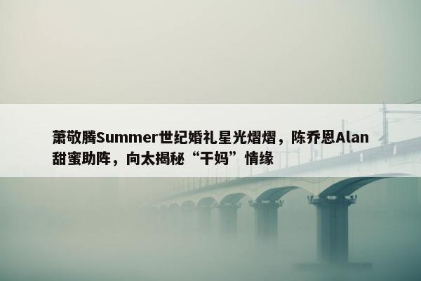 萧敬腾Summer世纪婚礼星光熠熠，陈乔恩Alan甜蜜助阵，向太揭秘“干妈”情缘