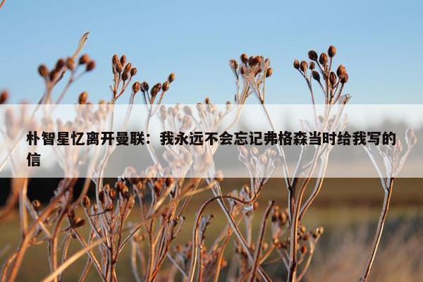 朴智星忆离开曼联：我永远不会忘记弗格森当时给我写的信