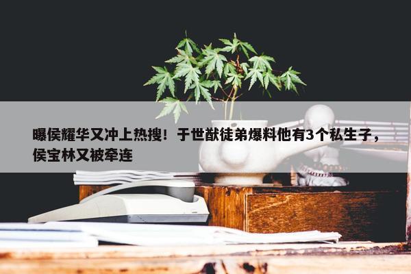 曝侯耀华又冲上热搜！于世猷徒弟爆料他有3个私生子，侯宝林又被牵连