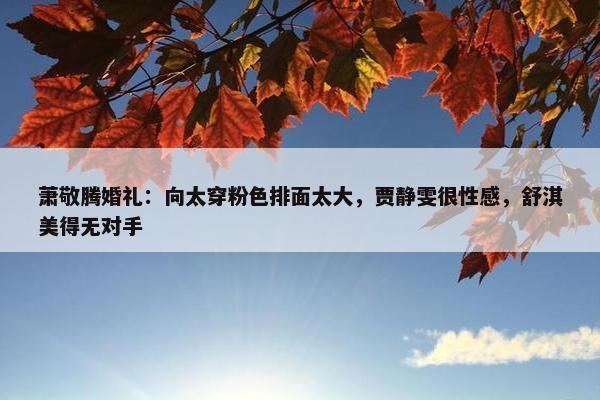 萧敬腾婚礼：向太穿粉色排面太大，贾静雯很性感，舒淇美得无对手