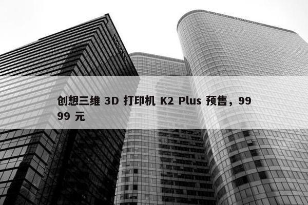 创想三维 3D 打印机 K2 Plus 预售，9999 元