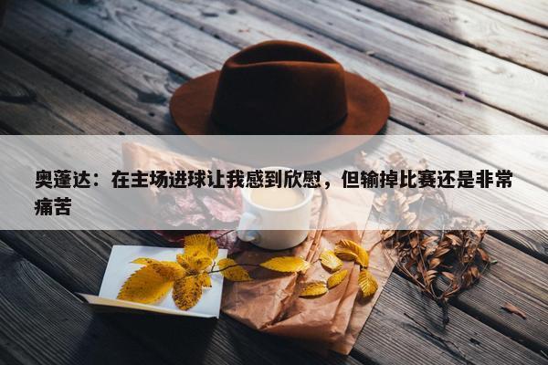 奥蓬达：在主场进球让我感到欣慰，但输掉比赛还是非常痛苦