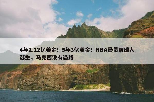 4年2.12亿美金！5年3亿美金！NBA最贵玻璃人诞生，马克西没有退路