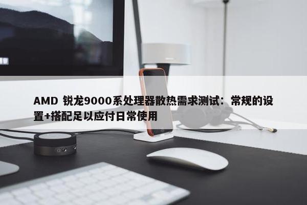 AMD 锐龙9000系处理器散热需求测试：常规的设置+搭配足以应付日常使用