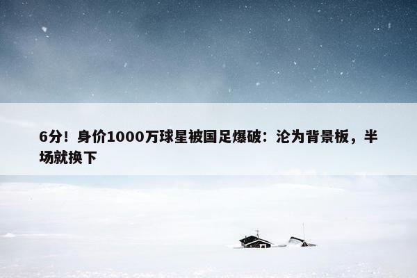 6分！身价1000万球星被国足爆破：沦为背景板，半场就换下