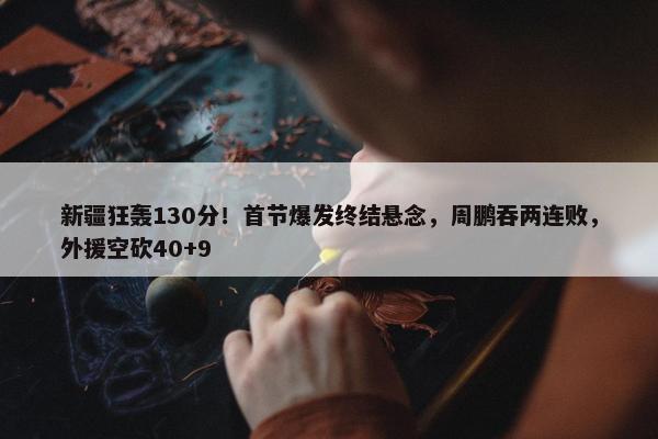 新疆狂轰130分！首节爆发终结悬念，周鹏吞两连败，外援空砍40+9