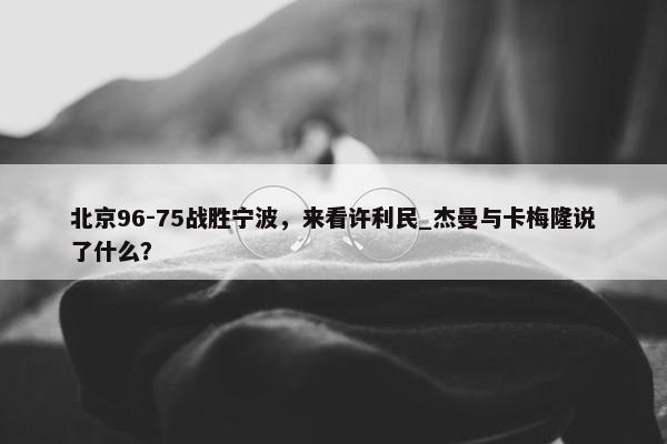 北京96-75战胜宁波，来看许利民_杰曼与卡梅隆说了什么？