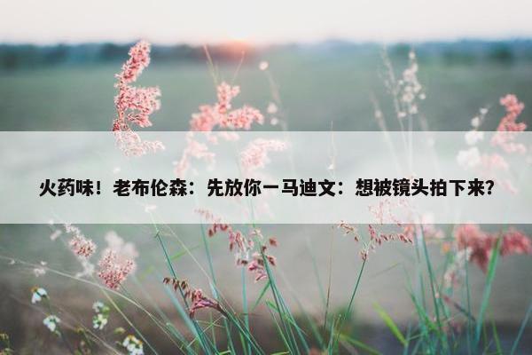 火药味！老布伦森：先放你一马迪文：想被镜头拍下来？