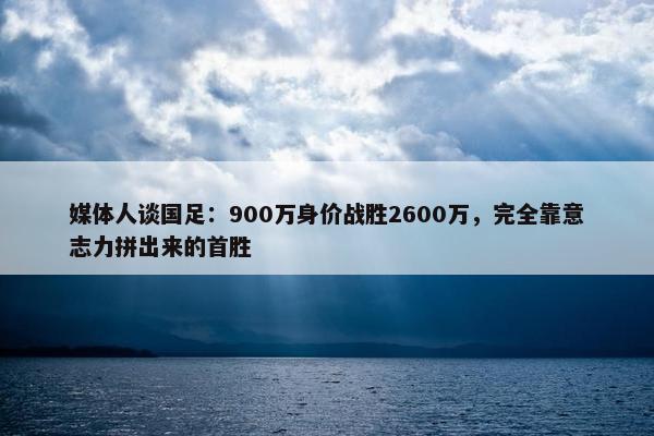 媒体人谈国足：900万身价战胜2600万，完全靠意志力拼出来的首胜