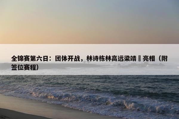 全锦赛第六日：团体开战，林诗栋林高远梁靖崑亮相（附签位赛程）