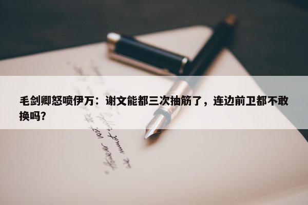 毛剑卿怒喷伊万：谢文能都三次抽筋了，连边前卫都不敢换吗？