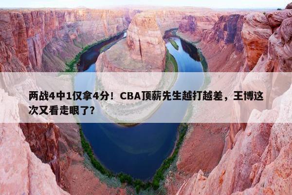 两战4中1仅拿4分！CBA顶薪先生越打越差，王博这次又看走眼了？