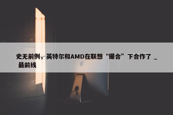 史无前例，英特尔和AMD在联想“撮合”下合作了 _ 最前线