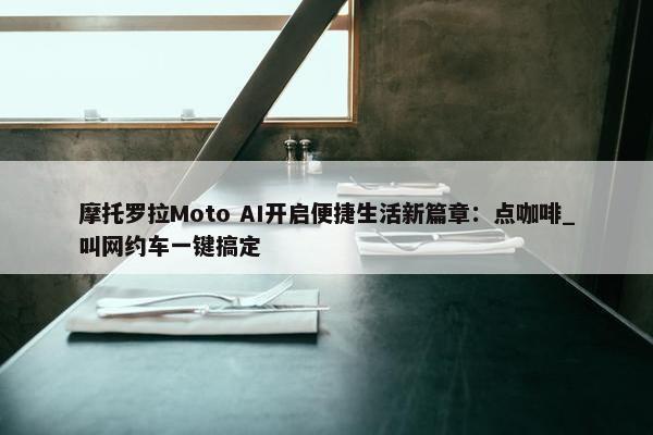 摩托罗拉Moto AI开启便捷生活新篇章：点咖啡_叫网约车一键搞定