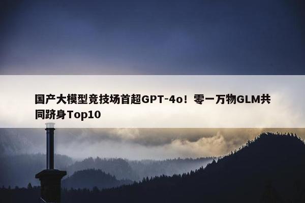 国产大模型竞技场首超GPT-4o！零一万物GLM共同跻身Top10