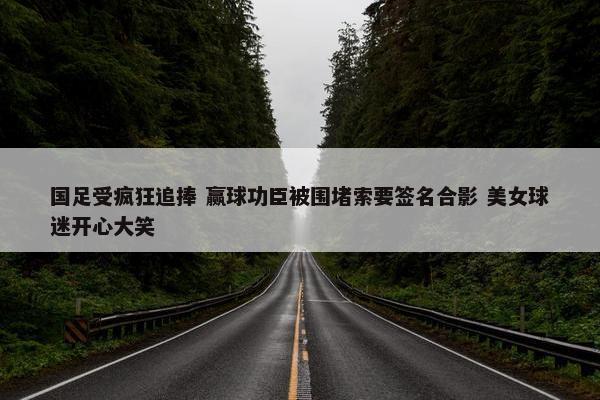 国足受疯狂追捧 赢球功臣被围堵索要签名合影 美女球迷开心大笑