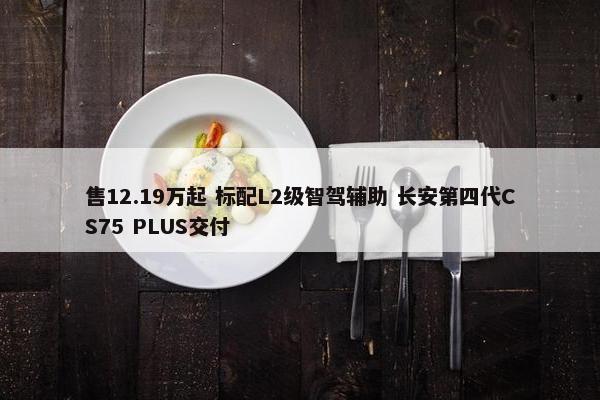 售12.19万起 标配L2级智驾辅助 长安第四代CS75 PLUS交付