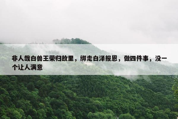 非人哉白兽王荣归故里，绑走白泽报恩，做四件事，没一个让人满意