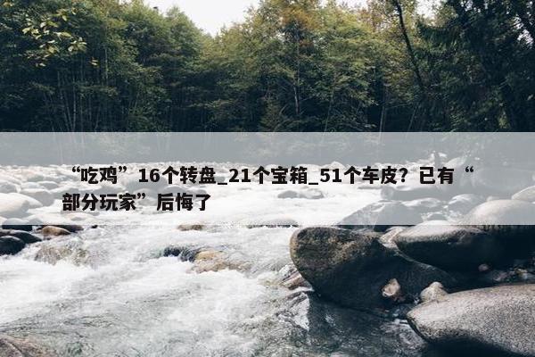 “吃鸡”16个转盘_21个宝箱_51个车皮？已有“部分玩家”后悔了