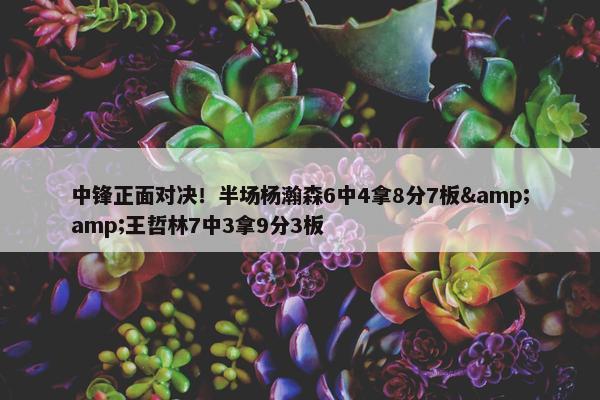 中锋正面对决！半场杨瀚森6中4拿8分7板&amp;王哲林7中3拿9分3板