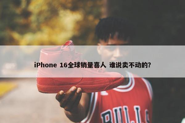 iPhone 16全球销量喜人 谁说卖不动的？