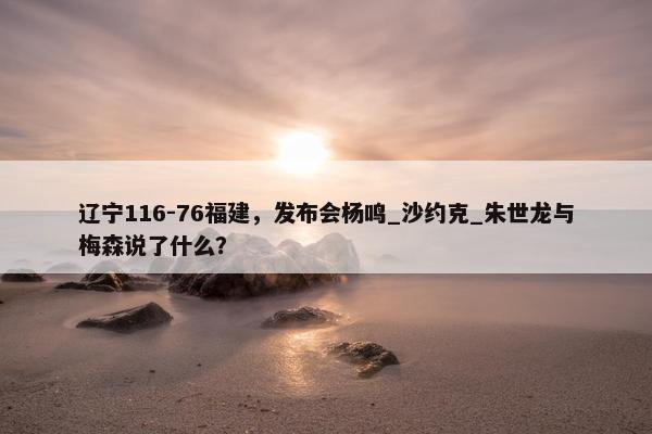 辽宁116-76福建，发布会杨鸣_沙约克_朱世龙与梅森说了什么？