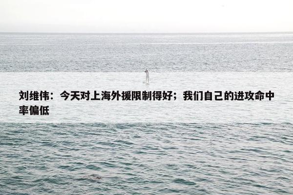 刘维伟：今天对上海外援限制得好；我们自己的进攻命中率偏低