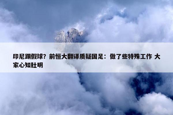 印尼踢假球？前恒大翻译质疑国足：做了些特殊工作 大家心知肚明