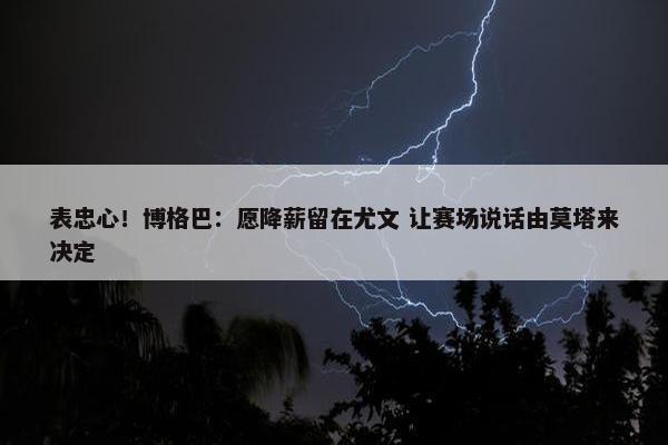 表忠心！博格巴：愿降薪留在尤文 让赛场说话由莫塔来决定