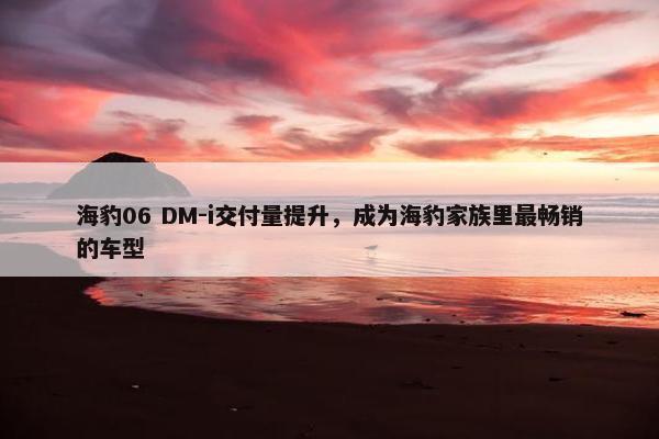 海豹06 DM-i交付量提升，成为海豹家族里最畅销的车型