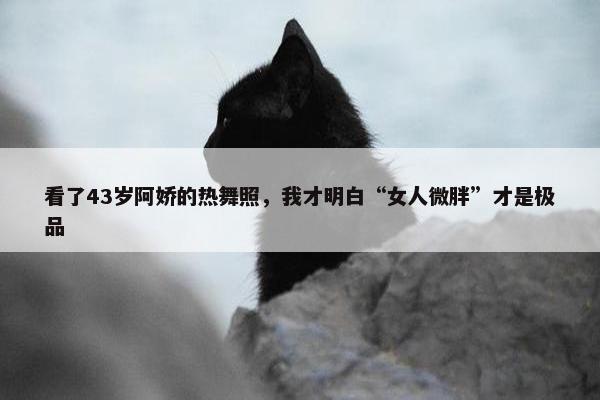 看了43岁阿娇的热舞照，我才明白“女人微胖”才是极品