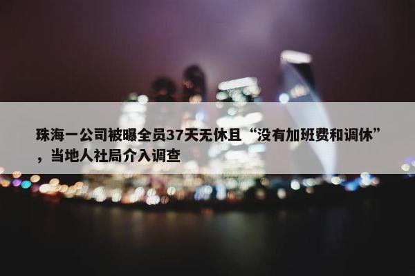 珠海一公司被曝全员37天无休且“没有加班费和调休”，当地人社局介入调查