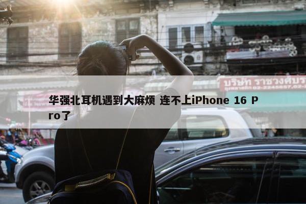 华强北耳机遇到大麻烦 连不上iPhone 16 Pro了